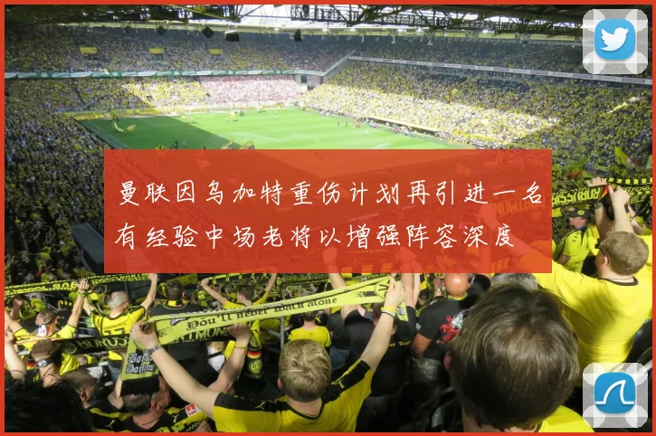 曼联因乌加特重伤计划再引进一名有经验中场老将以增强阵容深度