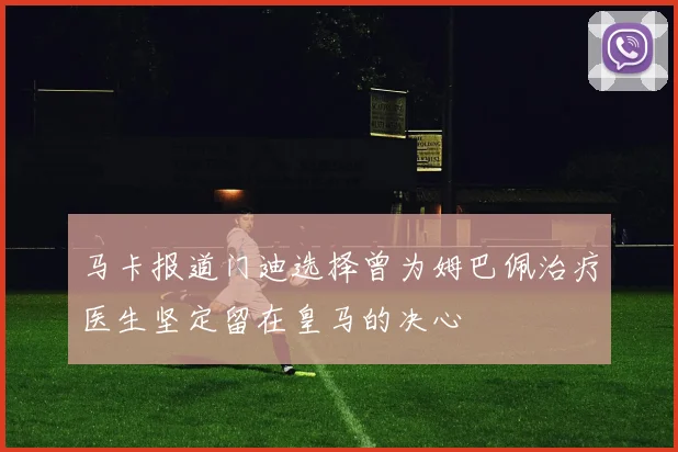 马卡报道门迪选择曾为姆巴佩治疗医生坚定留在皇马的决心