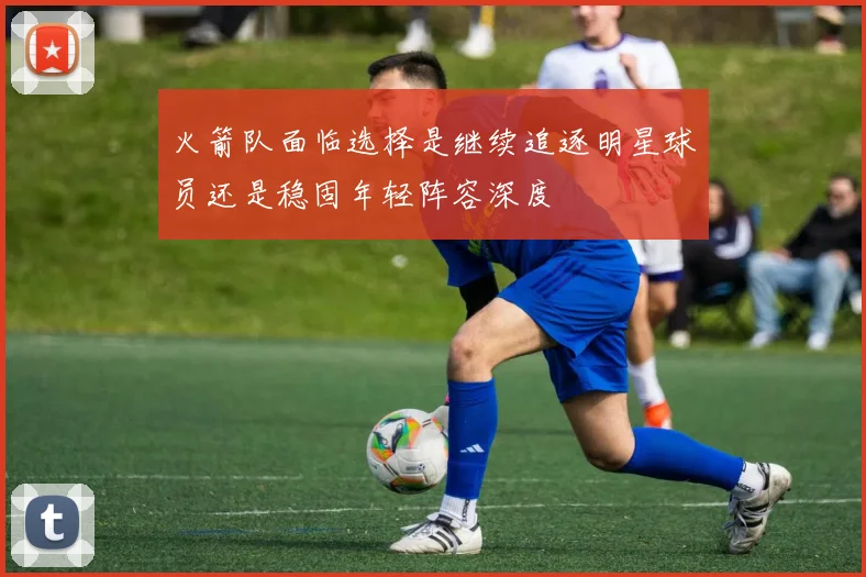 火箭队面临选择是继续追逐明星球员还是稳固年轻阵容深度