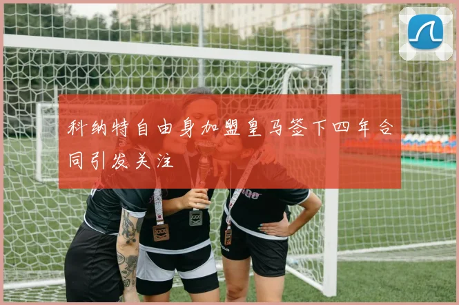科纳特自由身加盟皇马签下四年合同引发关注