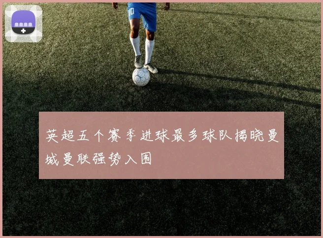 英超五个赛季进球最多球队揭晓曼城曼联强势入围