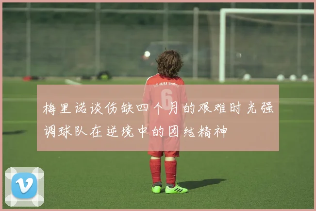 梅里诺谈伤缺四个月的艰难时光强调球队在逆境中的团结精神