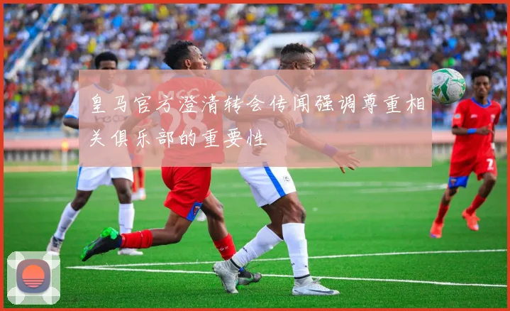 皇马官方澄清转会传闻强调尊重相关俱乐部的重要性