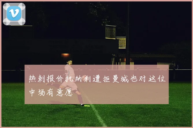 热刺报价托纳利遭拒曼城也对这位中场有意愿
