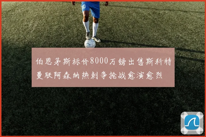 伯恩茅斯标价8000万镑出售斯科特曼联阿森纳热刺争抢战愈演愈烈
