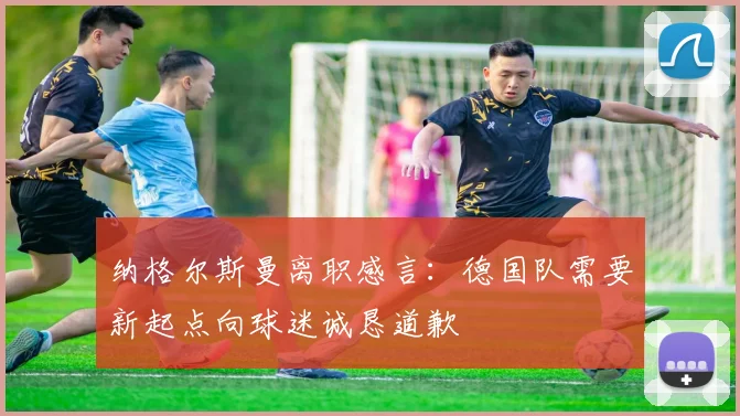 纳格尔斯曼离职感言：德国队需要新起点向球迷诚恳道歉