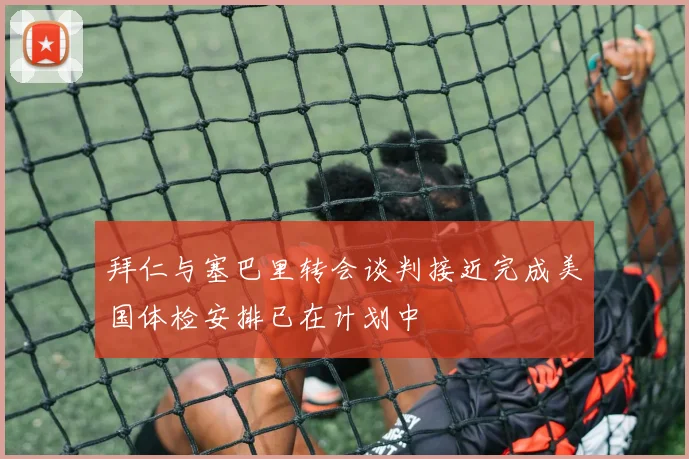 拜仁与塞巴里转会谈判接近完成美国体检安排已在计划中
