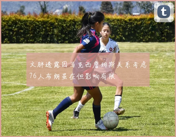 文胖透露因马克西詹姆斯关系考虑76人布朗虽在但影响有限