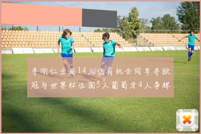 李刚仁出局14人仍有机会同年夺欧冠与世界杯法国5人葡萄牙4人争辉