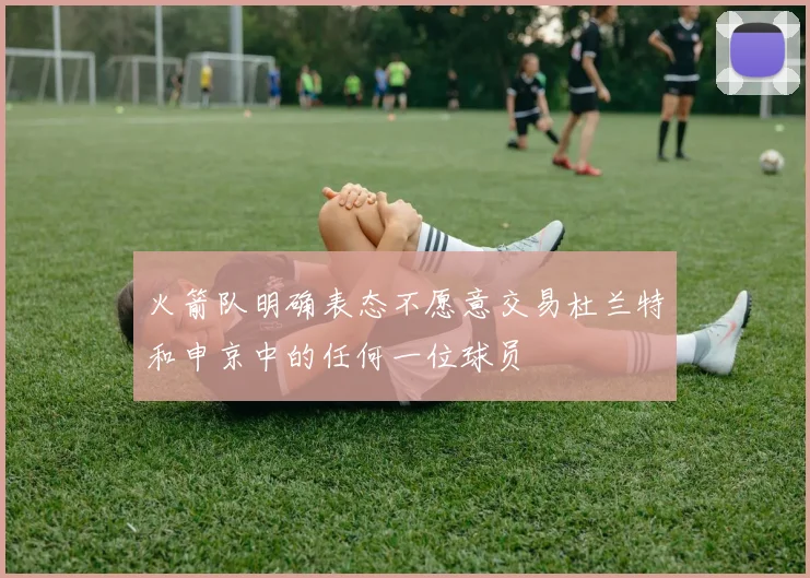 火箭队明确表态不愿意交易杜兰特和申京中的任何一位球员