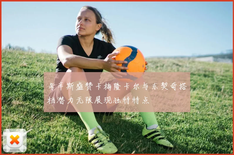 考辛斯盛赞卡梅隆卡尔与东契奇搭档潜力无限展现独特特点