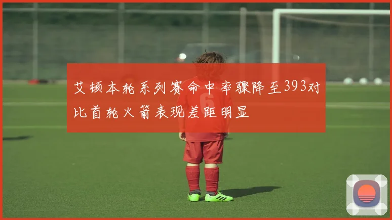 艾顿本轮系列赛命中率骤降至393对比首轮火箭表现差距明显