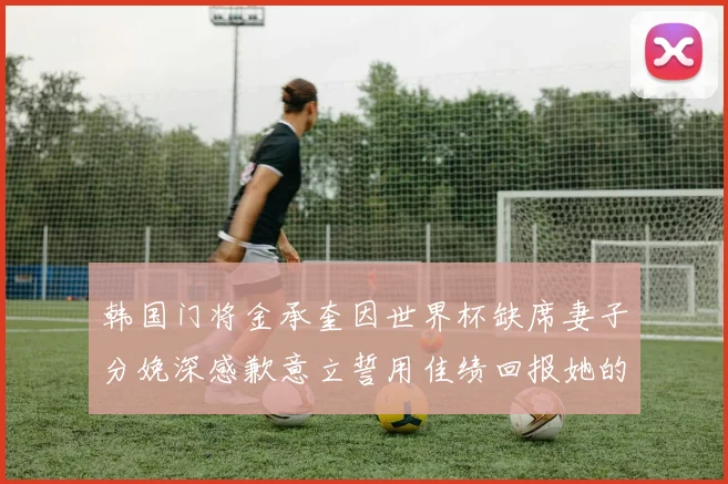 韩国门将金承奎因世界杯缺席妻子分娩深感歉意立誓用佳绩回报她的支持与爱