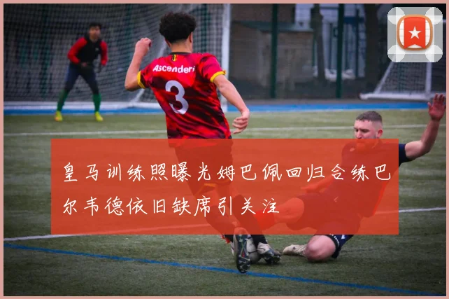 皇马训练照曝光姆巴佩回归合练巴尔韦德依旧缺席引关注