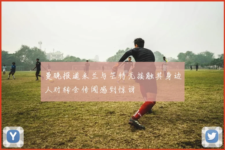 曼晚报道米兰与芒特无接触其身边人对转会传闻感到惊讶