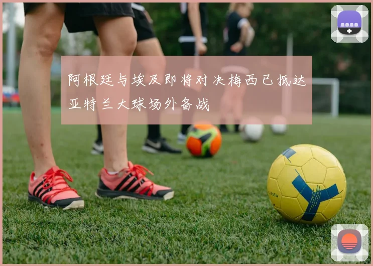 阿根廷与埃及即将对决梅西已抵达亚特兰大球场外备战