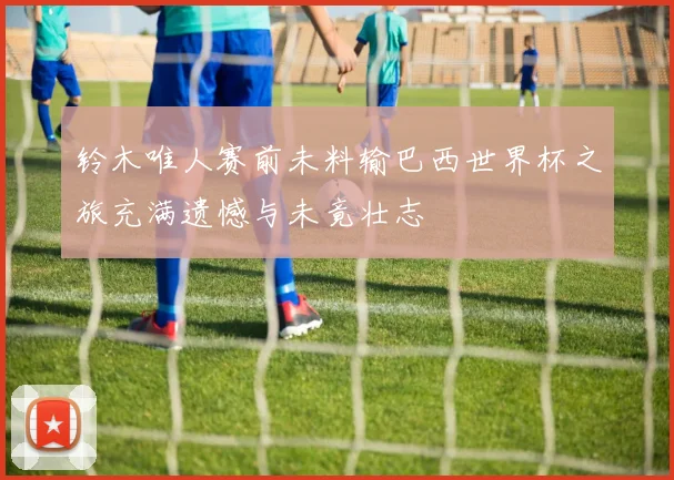 铃木唯人赛前未料输巴西世界杯之旅充满遗憾与未竟壮志