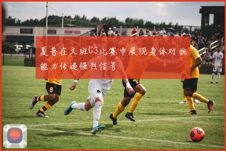夏普在文班G3比赛中展现身体对抗能力传递强烈信号