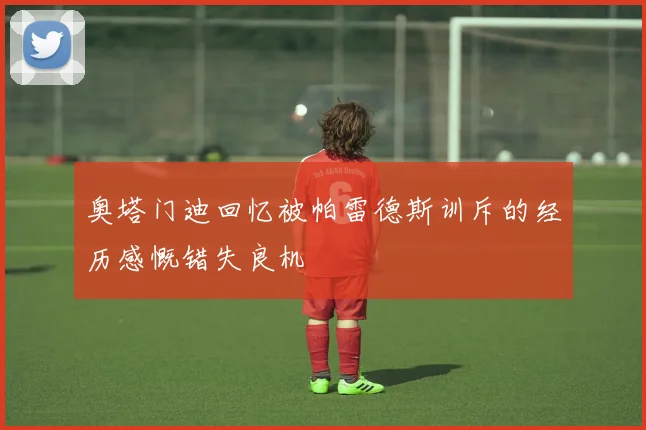 奥塔门迪回忆被帕雷德斯训斥的经历感慨错失良机