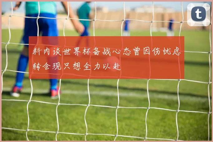 科内谈世界杯备战心态曾因伤忧虑转会现只想全力以赴