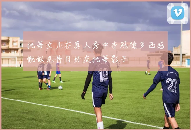 托蒂女儿在真人秀中夺冠德罗西感慨似见昔日好友托蒂影子