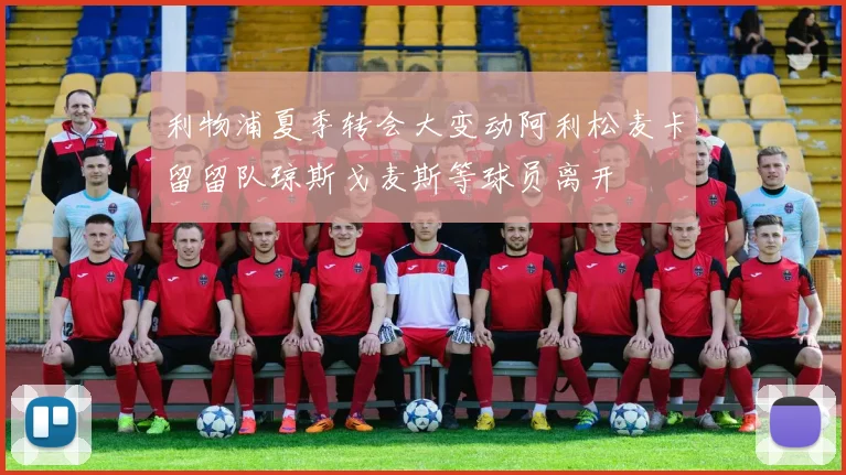 利物浦夏季转会大变动阿利松麦卡留留队琼斯戈麦斯等球员离开