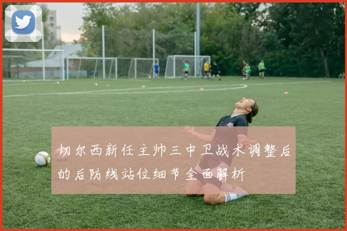 切尔西新任主帅三中卫战术调整后的后防线站位细节全面解析