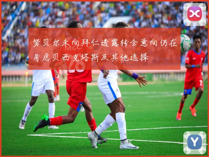 努贝尔未向拜仁透露转会意向仍在考虑贝西克塔斯及其他选择