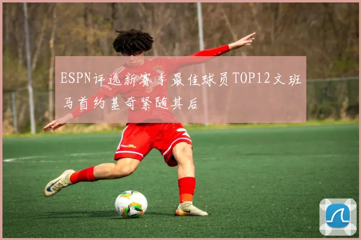ESPN评选新赛季最佳球员TOP12文班马首约基奇紧随其后