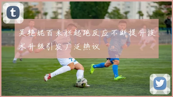 吴艳妮百米栏起跑反应不断提升技术升级引发广泛热议