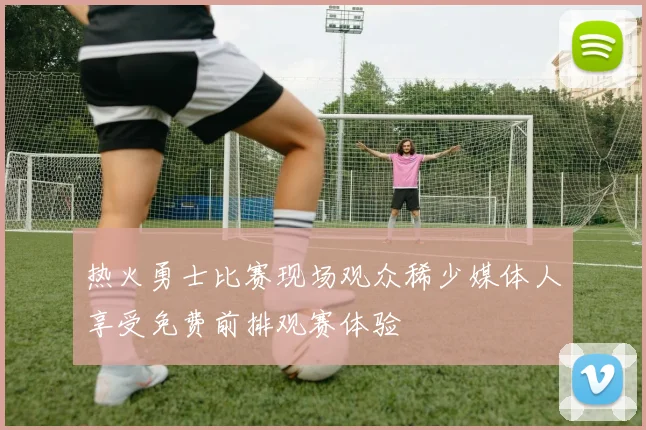 热火勇士比赛现场观众稀少媒体人享受免费前排观赛体验