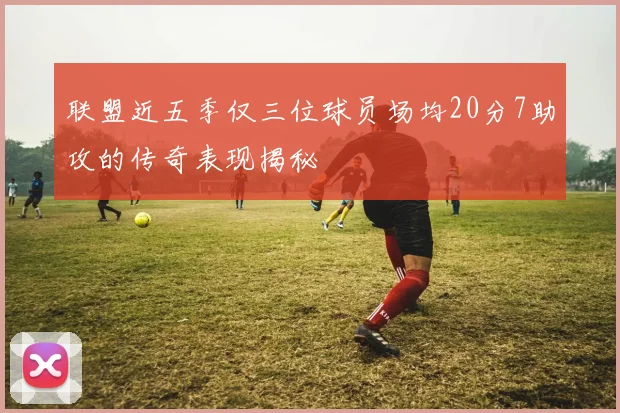联盟近五季仅三位球员场均20分7助攻的传奇表现揭秘